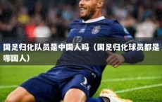 国足归化队员是中国人吗（国足归化球员都是哪国人）