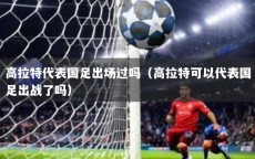 高拉特代表国足出场过吗（高拉特可以代表国足出战了吗）