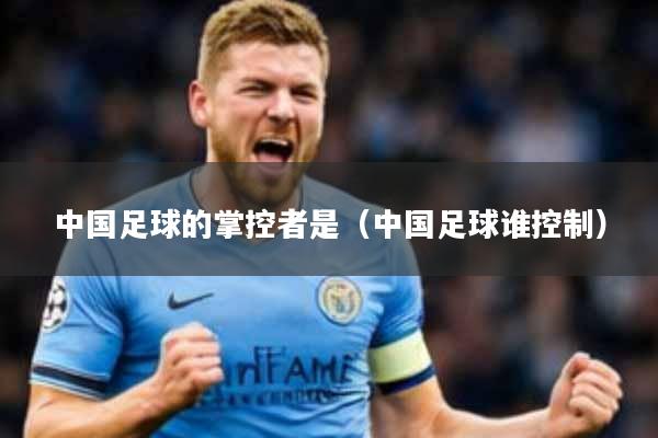 中国足球的掌控者是(中国足球谁控制)
