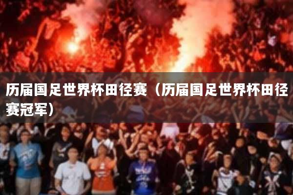 历届国足世界杯田径赛(历届国足世界杯田径赛冠军)