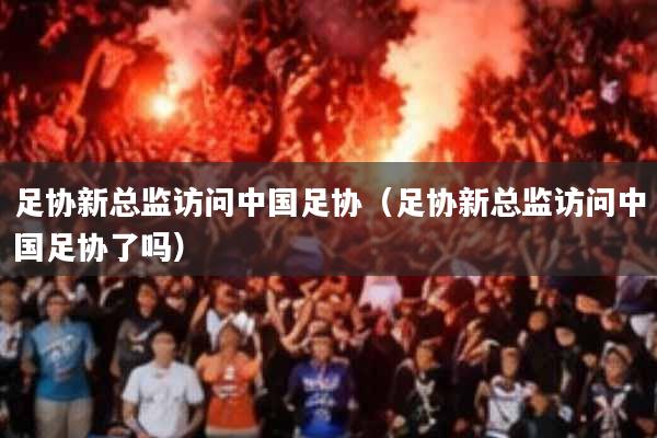 足协新总监访问中国足协(足协新总监访问中国足协了吗)