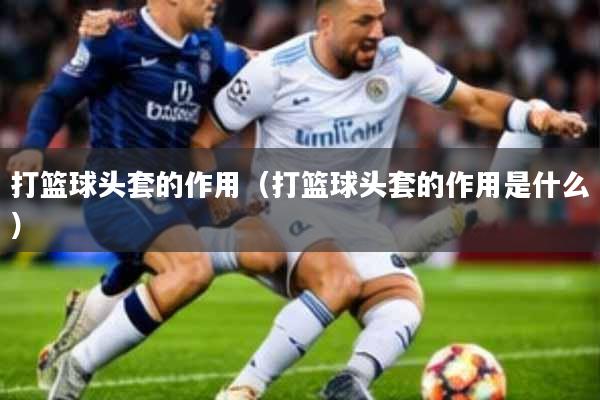 打篮球头套的作用(打篮球头套的作用是什么)